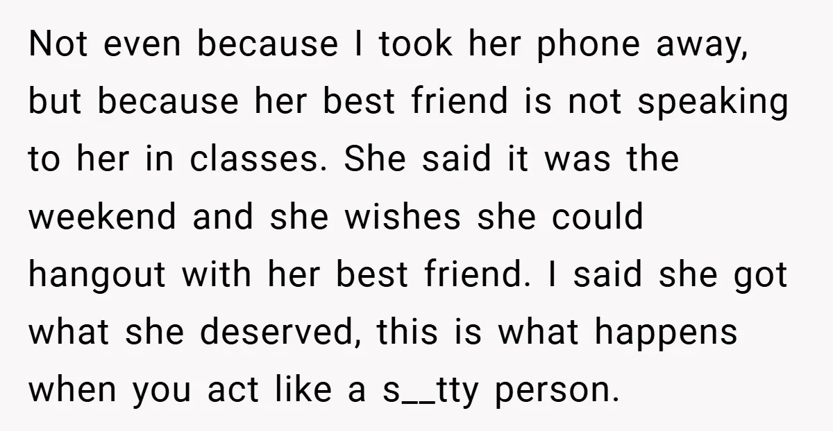 Not even because I took her phone away, but because her best friend is not speaking to her in classes. She said it was the weekend and she wishes she...