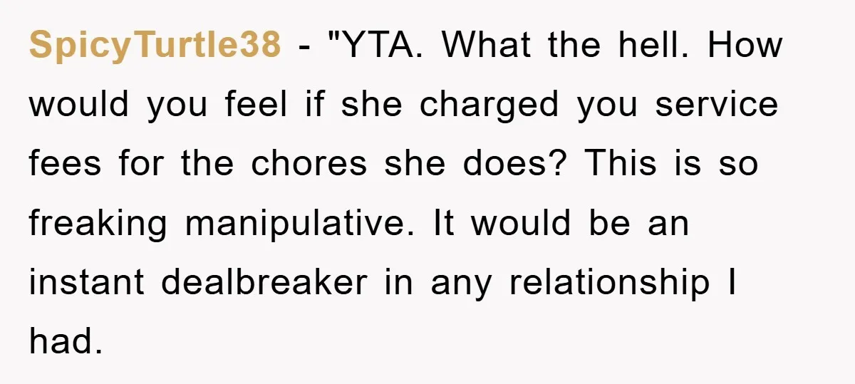 SpicyTurtle38 - "YTA. What the hell. How would you feel if she charged you service fees for the chores she does? This is so freaking manipulative. It would be an...