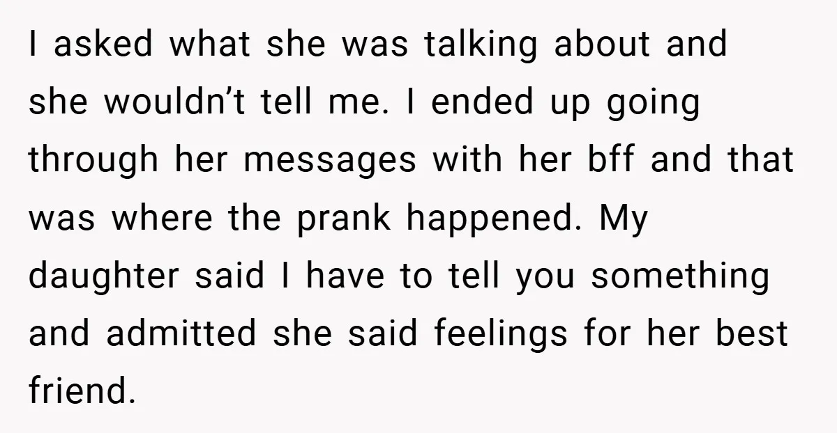 I asked what she was talking about and she wouldn’t tell me. I ended up going through her messages with her bff and that was where the prank happened. My...