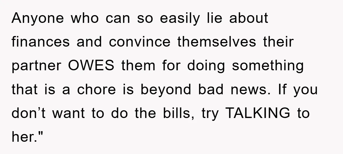 Anyone who can so easily lie about finances and convince themselves their partner OWES them for doing something that is a chore is beyond bad news. If you don’t want...