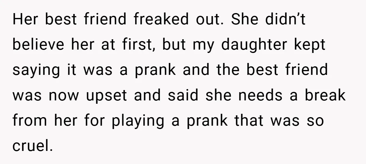 Her best friend freaked out. She didn’t believe her at first, but my daughter kept saying it was a prank and the best friend was now upset and said she...