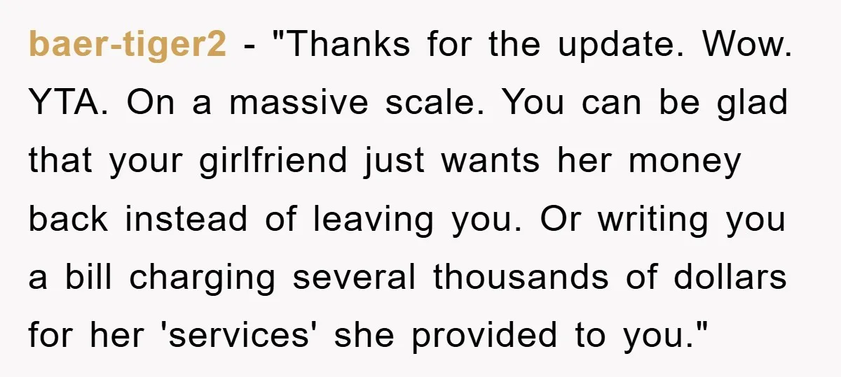 baer-tiger2 - "Thanks for the update. Wow. YTA. On a massive scale. You can be glad that your girlfriend just wants her money back instead of leaving you. Or writing...