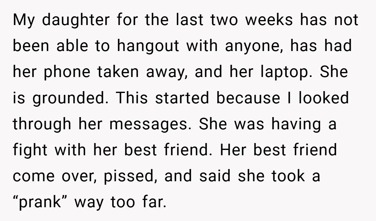 My daughter for the last two weeks has not been able to hangout with anyone, has had her phone taken away, and her laptop. She is grounded. This started because...