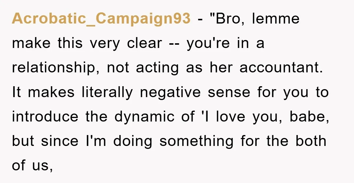 Acrobatic_Campaign93 - "Bro, lemme make this very clear -- you're in a relationship, not acting as her accountant. It makes literally negative sense for you to introduce the dynamic of...