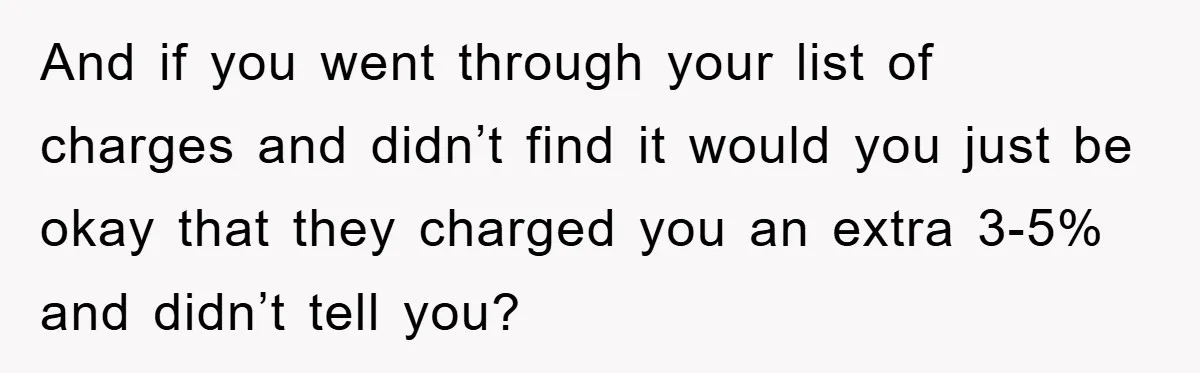 And if you went through your list of charges and didn’t find it would you just be okay that they charged you an extra 3-5% and didn’t tell you?