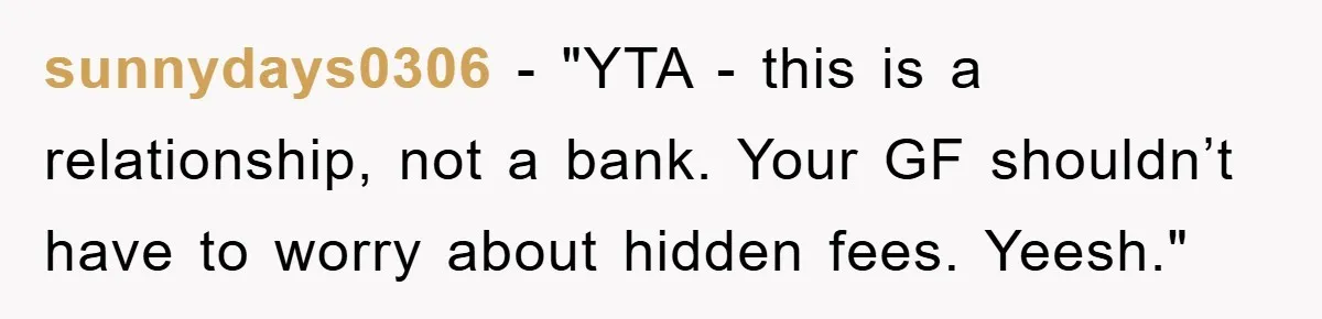 sunnydays0306 - "YTA - this is a relationship, not a bank. Your GF shouldn’t have to worry about hidden fees. Yeesh."