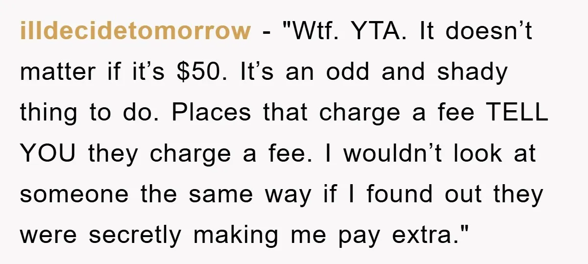 illdecidetomorrow - "Wtf. YTA. It doesn’t matter if it’s $50. It’s an odd and shady thing to do. Places that charge a fee TELL YOU they charge a fee. I...
