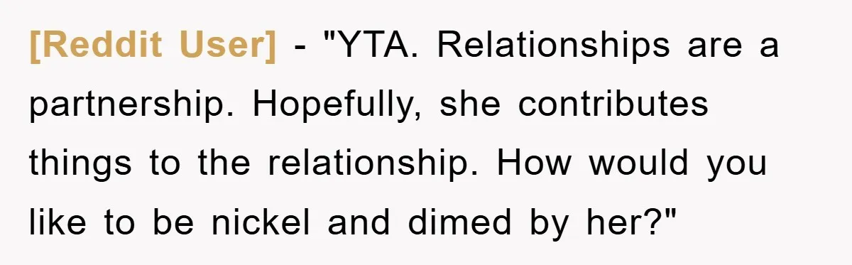 [Reddit User] - "YTA. Relationships are a partnership. Hopefully, she contributes things to the relationship. How would you like to be nickel and dimed by her?"