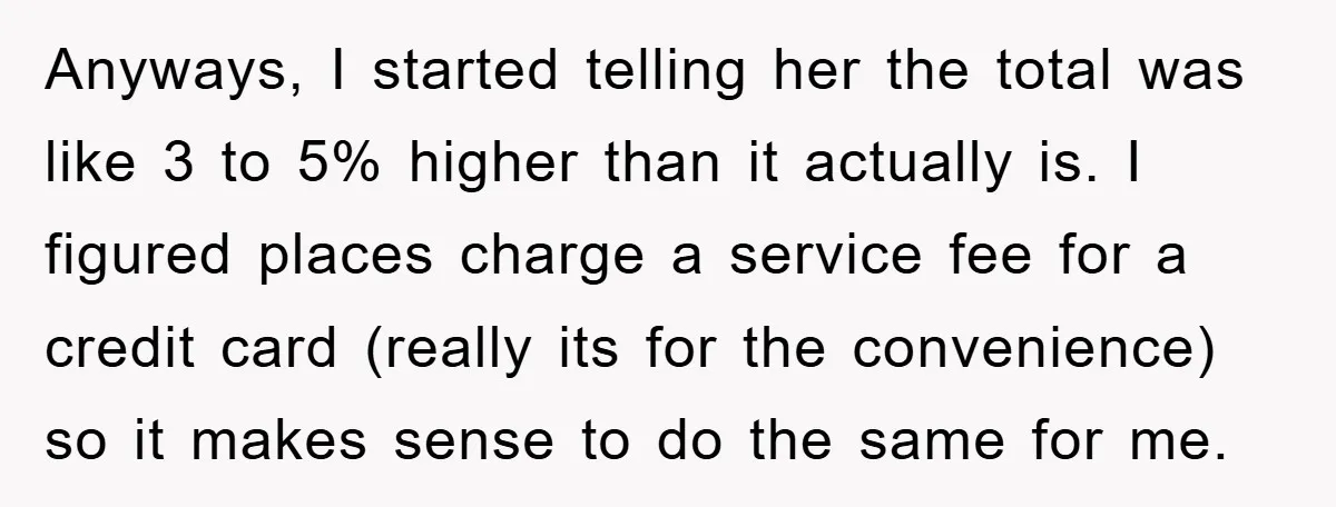 Anyways, I started telling her the total was like 3 to 5% higher than it actually is. I figured places charge a service fee for a credit card (really its...