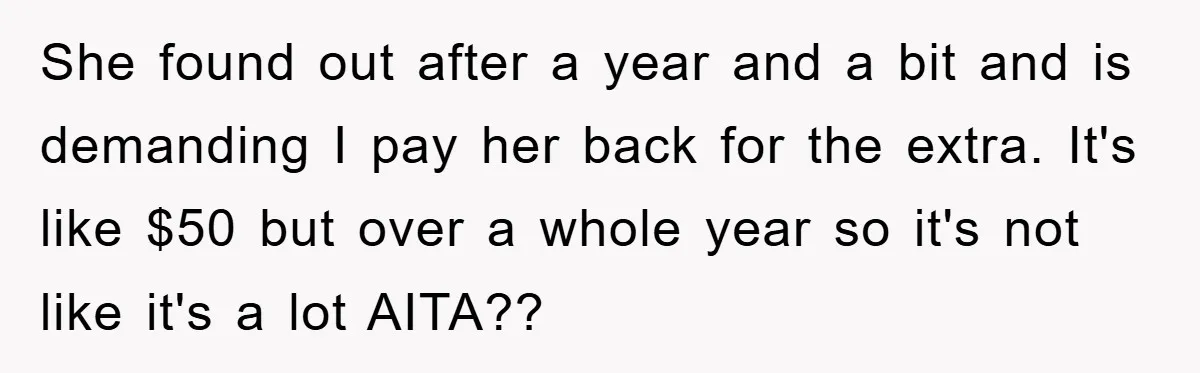 She found out after a year and a bit and is demanding I pay her back for the extra. It's like $50 but over a whole year so it's not...