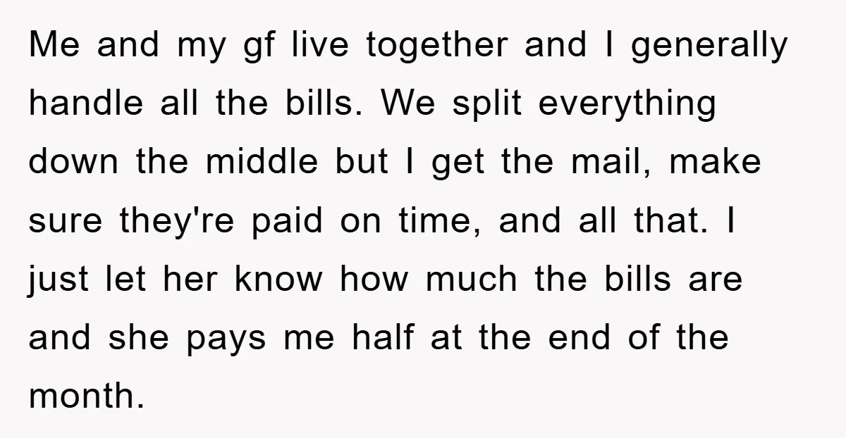 Me and my gf live together and I generally handle all the bills. We split everything down the middle but I get the mail, make sure they're paid on time,...