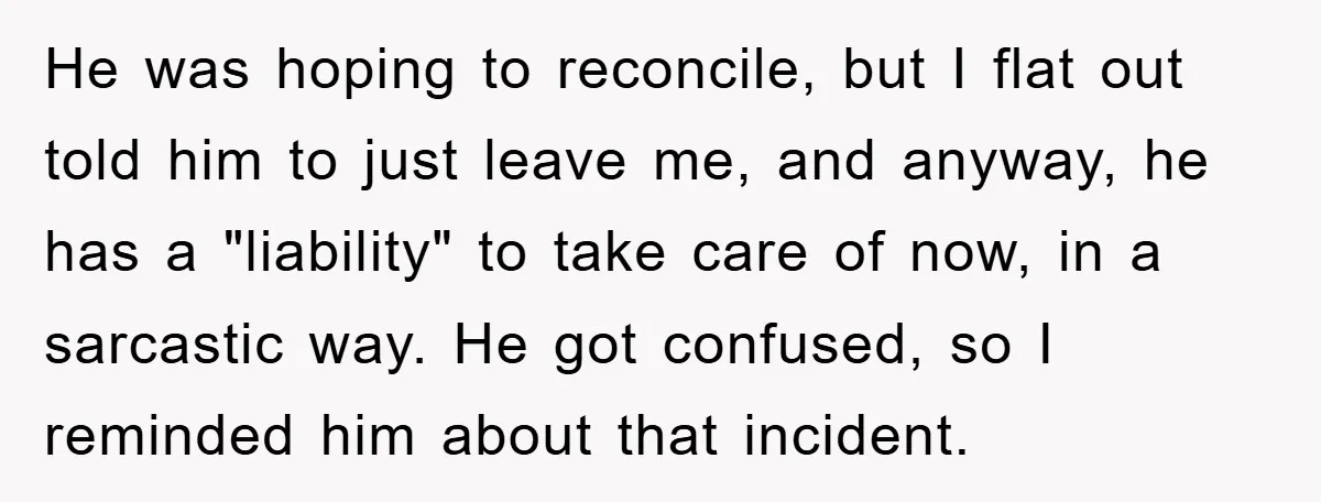 He was hoping to reconcile, but I flat out told him to just leave me, and anyway, he has a "liability" to take care of now, in a sarcastic way....