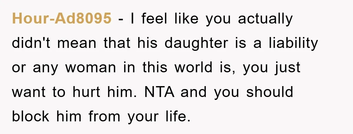Hour-Ad8095 − I feel like you actually didn't mean that his daughter is a liability or any woman in this world is, you just want to hurt him. NTA and...