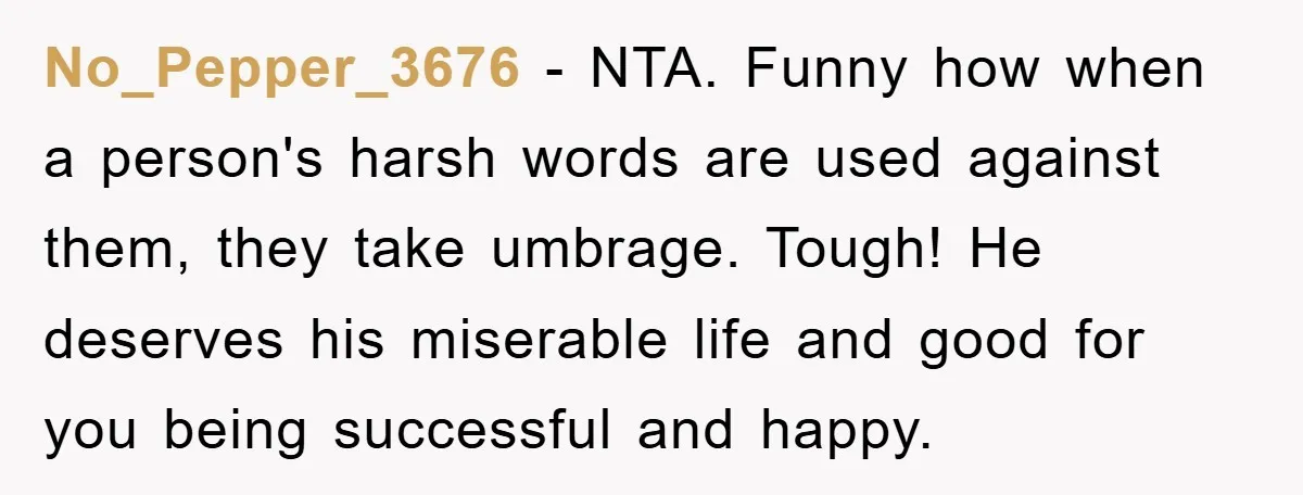 No_Pepper_3676 − NTA. Funny how when a person's harsh words are used against them, they take umbrage. Tough! He deserves his miserable life and good for you being successful and...