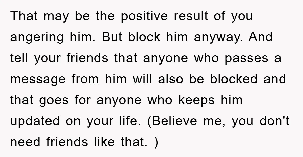 That may be the positive result of you angering him. But block him anyway. And tell your friends that anyone who passes a message from him will also be blocked...