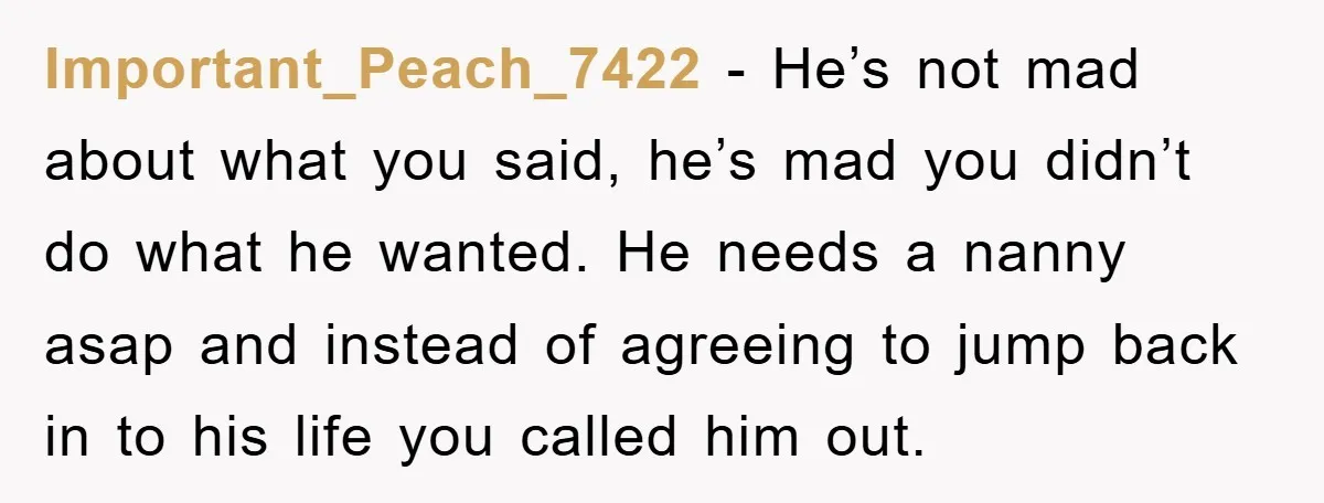 Important_Peach_7422 − He’s not mad about what you said, he’s mad you didn’t do what he wanted. He needs a nanny asap and instead of agreeing to jump back in...