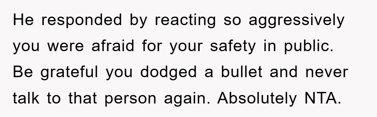He responded by reacting so aggressively you were afraid for your safety in public. Be grateful you dodged a bullet and never talk to that person again. Absolutely NTA.