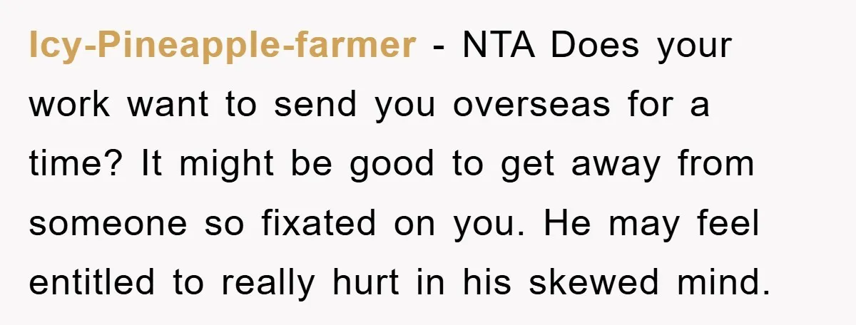 Icy-Pineapple-farmer − NTA Does your work want to send you overseas for a time? It might be good to get away from someone so fixated on you. He may feel...