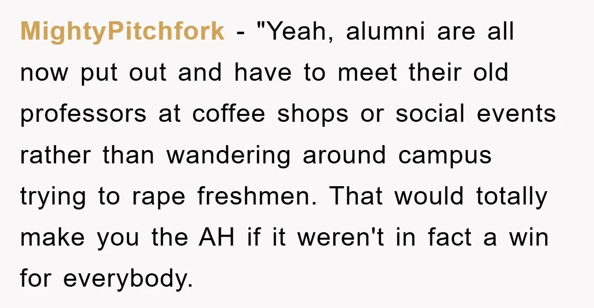 MightyPitchfork - "Yeah, alumni are all now put out and have to meet their old professors at coffee shops or social events rather than wandering around campus trying to rape...