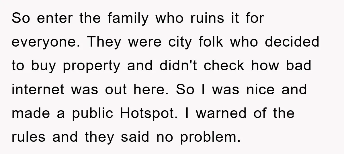 So enter the family who ruins it for everyone. They were city folk who decided to buy property and didn't check how bad internet was out here. So I was...