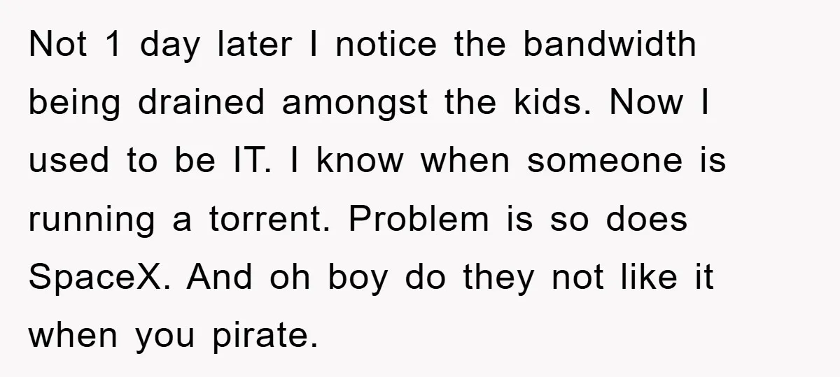 Not 1 day later I notice the bandwidth being drained amongst the kids. Now I used to be IT. I know when someone is running a torrent. Problem is so...