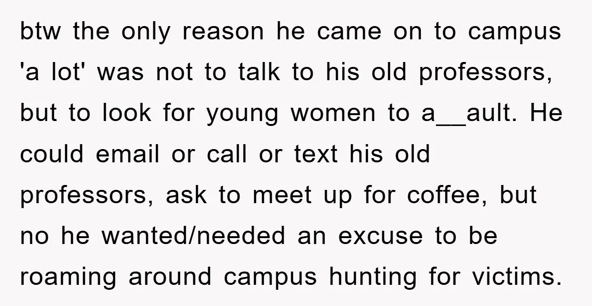 btw the only reason he came on to campus 'a lot' was not to talk to his old professors, but to look for young women to a__ault. He could email...