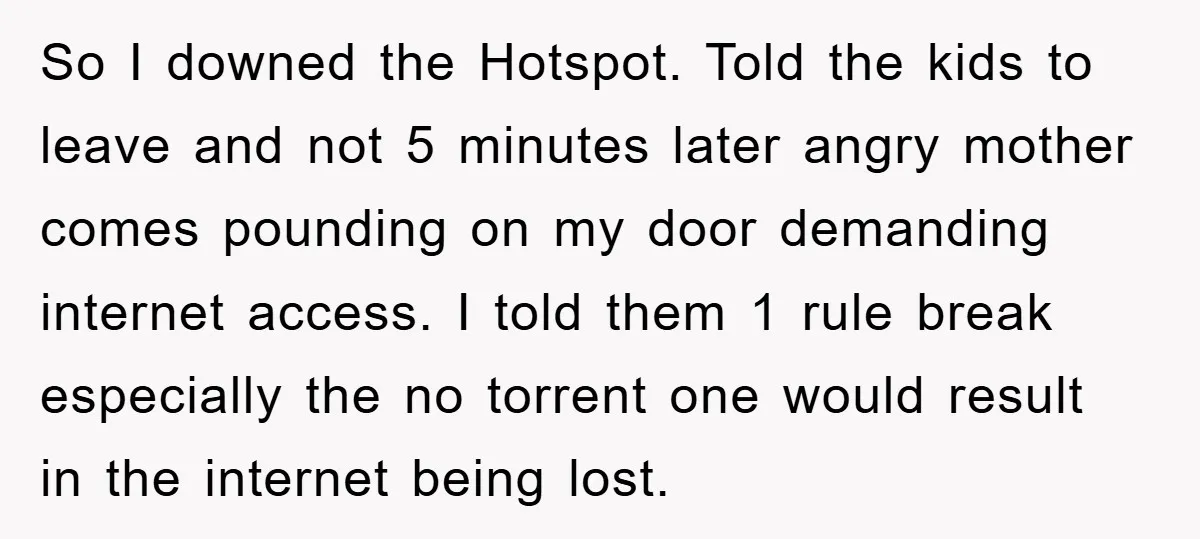 So I downed the Hotspot. Told the kids to leave and not 5 minutes later angry mother comes pounding on my door demanding internet access. I told them 1 rule...