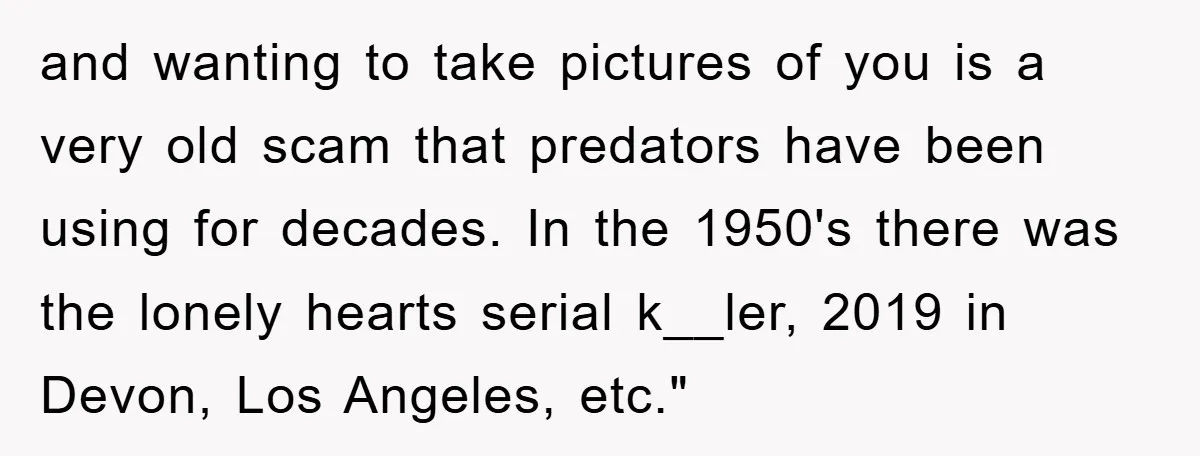 and wanting to take pictures of you is a very old scam that predators have been using for decades. In the 1950's there was the lonely hearts serial k__ler, 2019...