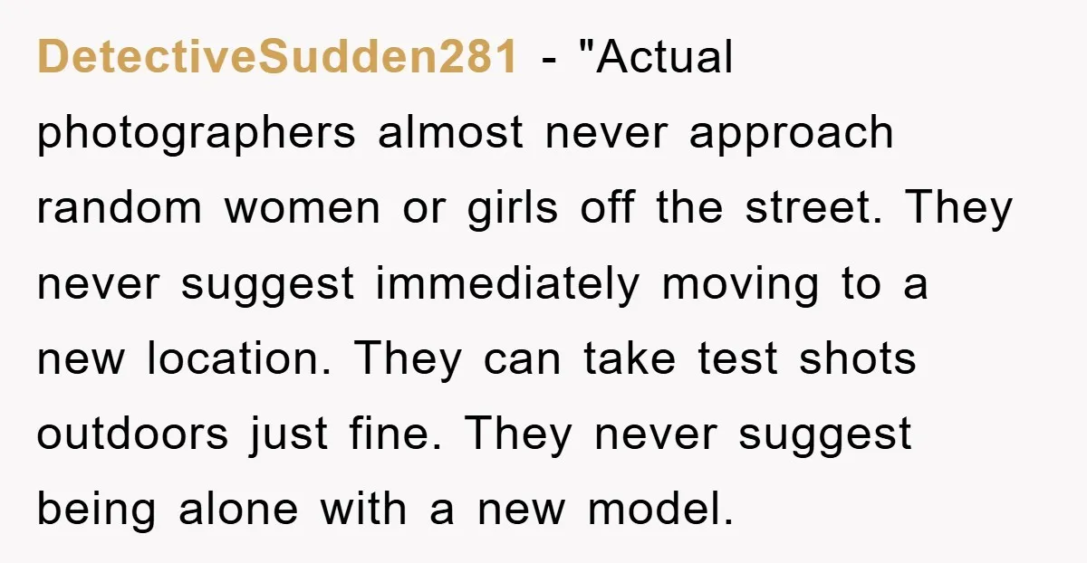 DetectiveSudden281 - "Actual photographers almost never approach random women or girls off the street. They never suggest immediately moving to a new location. They can take test shots outdoors just...