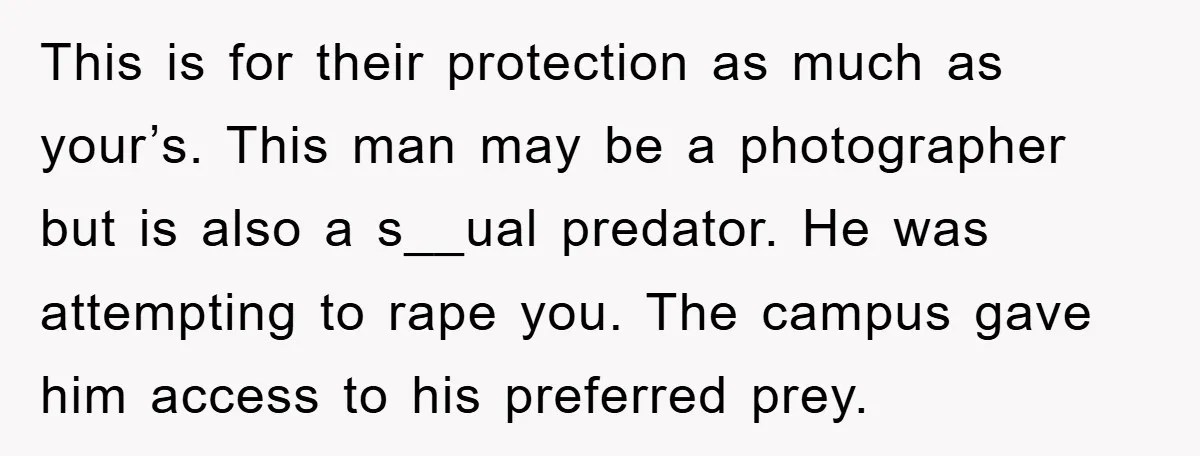 This is for their protection as much as your’s. This man may be a photographer but is also a s__ual predator. He was attempting to rape you. The campus gave...