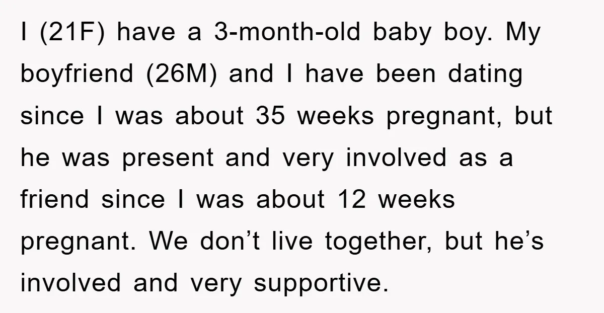 I (21F) have a 3-month-old baby boy. My boyfriend (26M) and I have been dating since I was about 35 weeks pregnant, but he was present and very involved as...