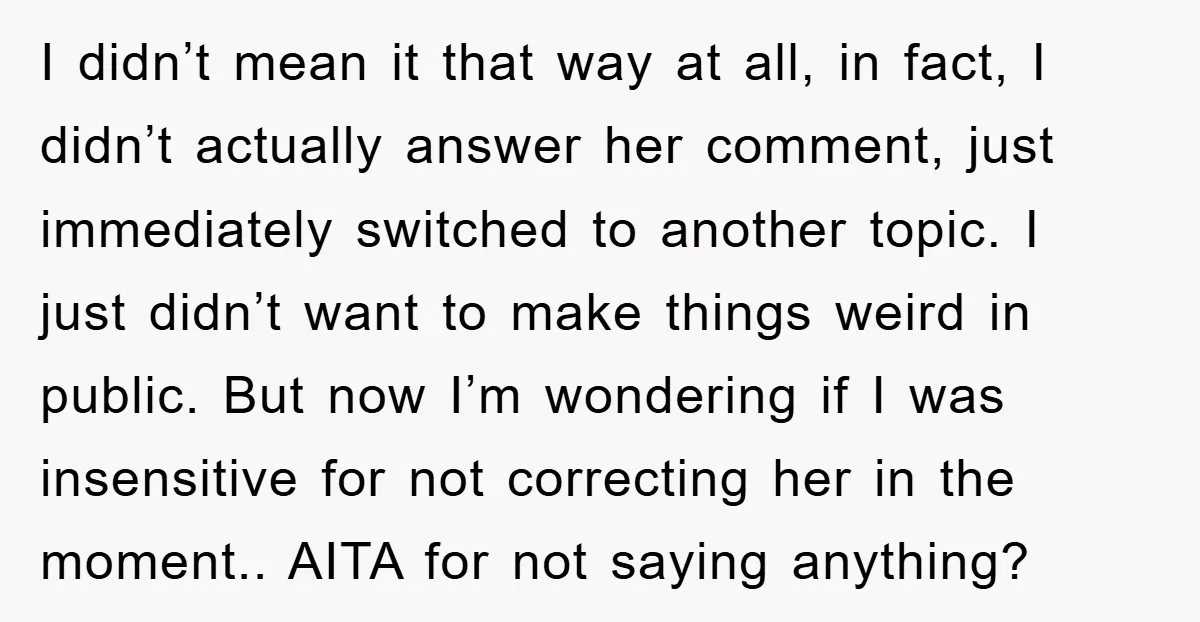 I didn’t mean it that way at all, in fact, I didn’t actually answer her comment, just immediately switched to another topic. I just didn’t want to make things weird...