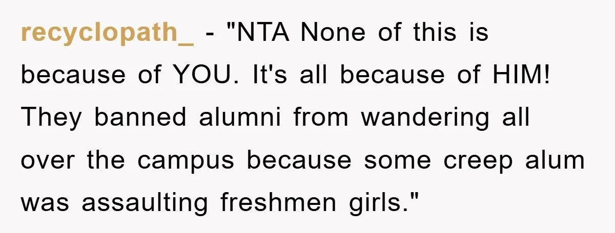 recyclopath_ - "NTA None of this is because of YOU. It's all because of HIM! They banned alumni from wandering all over the campus because some creep alum was assaulting...