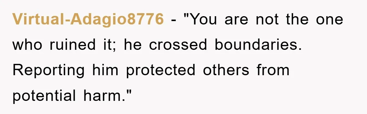 Virtual-Adagio8776 - "You are not the one who ruined it; he crossed boundaries. Reporting him protected others from potential harm."