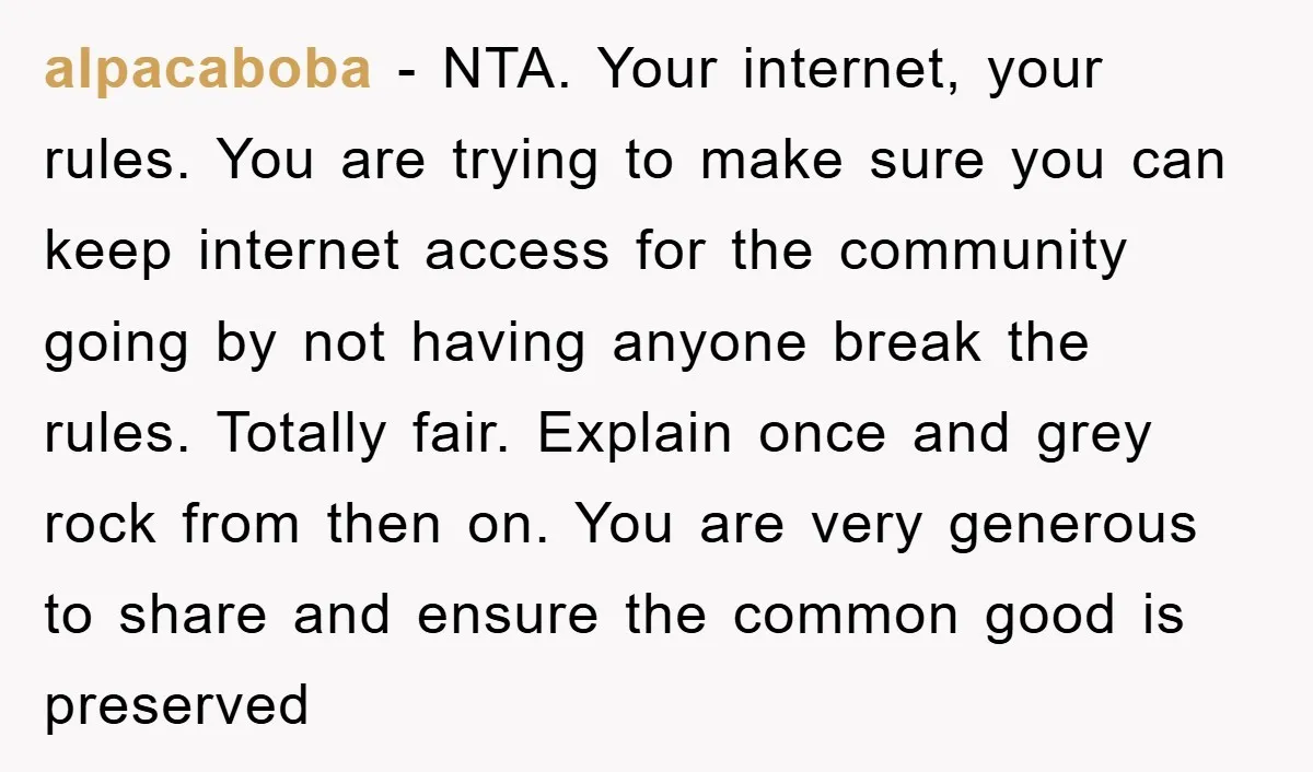 alpacaboba − NTA. Your internet, your rules. You are trying to make sure you can keep internet access for the community going by not having anyone break the rules. Totally...