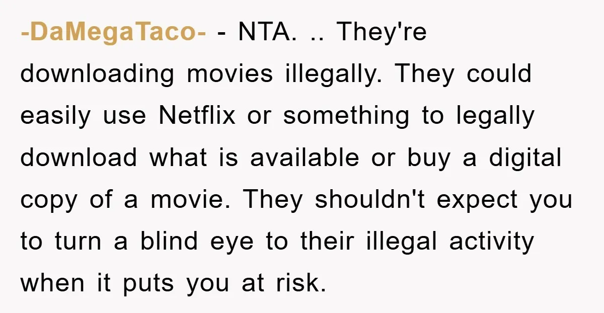 -DaMegaTaco- − NTA. .. They're downloading movies illegally. They could easily use Netflix or something to legally download what is available or buy a digital copy of a movie. They...