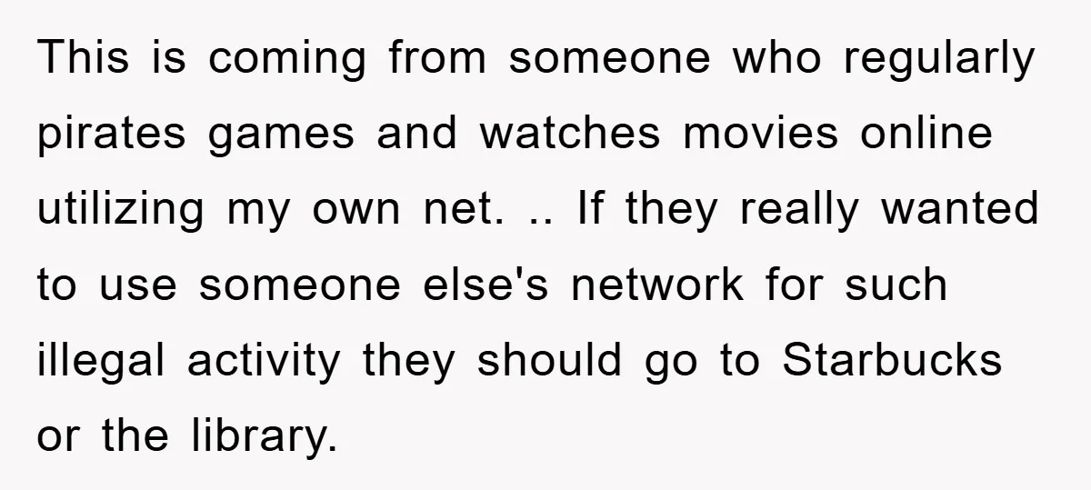 This is coming from someone who regularly pirates games and watches movies online utilizing my own net. .. If they really wanted to use someone else's network for such illegal...