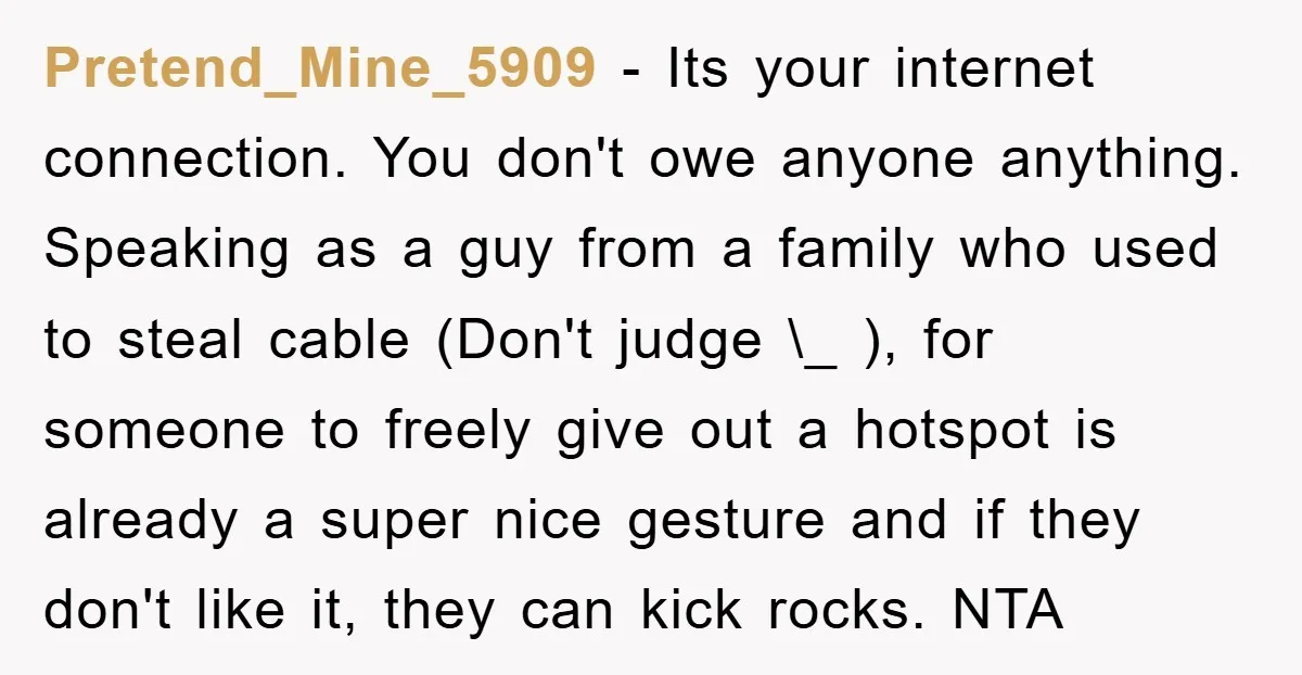 Pretend_Mine_5909 − Its your internet connection. You don't owe anyone anything. Speaking as a guy from a family who used to steal cable (Don't judge \_ ), for someone to...