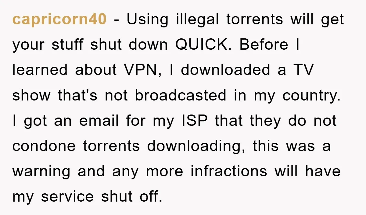 capricorn40 − Using illegal torrents will get your stuff shut down QUICK. Before I learned about VPN, I downloaded a TV show that's not broadcasted in my country. I got...