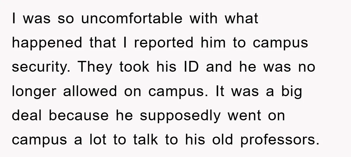 I was so uncomfortable with what happened that I reported him to campus security. They took his ID and he was no longer allowed on campus. It was a big...