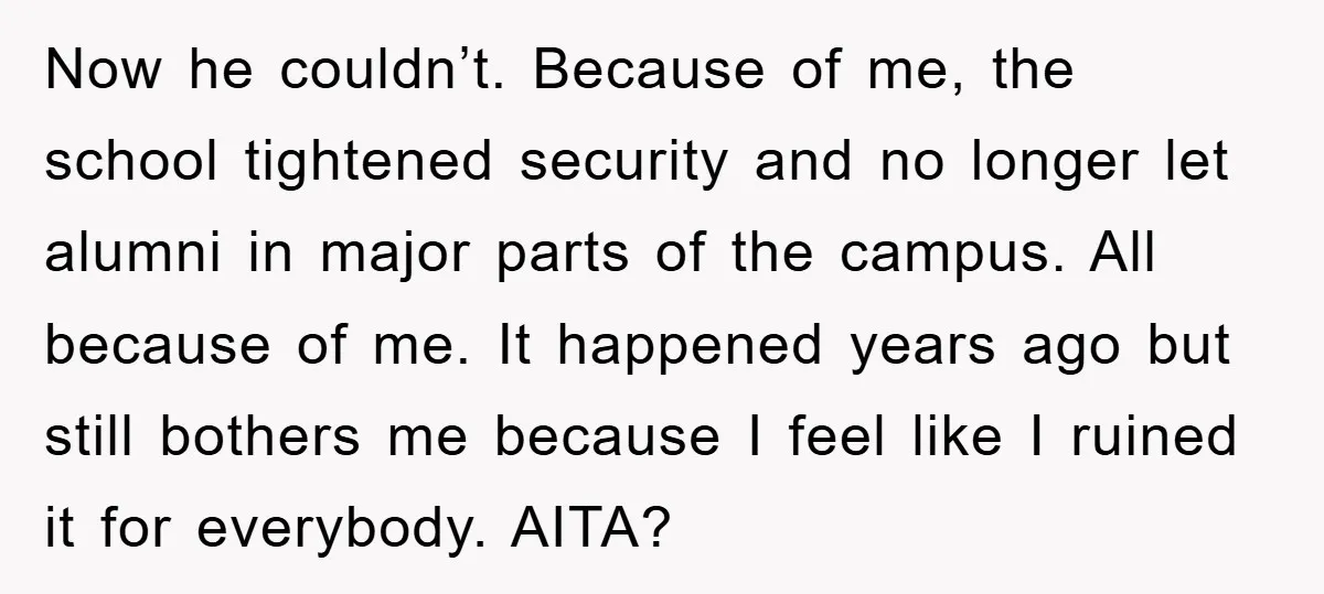 Now he couldn’t. Because of me, the school tightened security and no longer let alumni in major parts of the campus. All because of me. It happened years ago but...