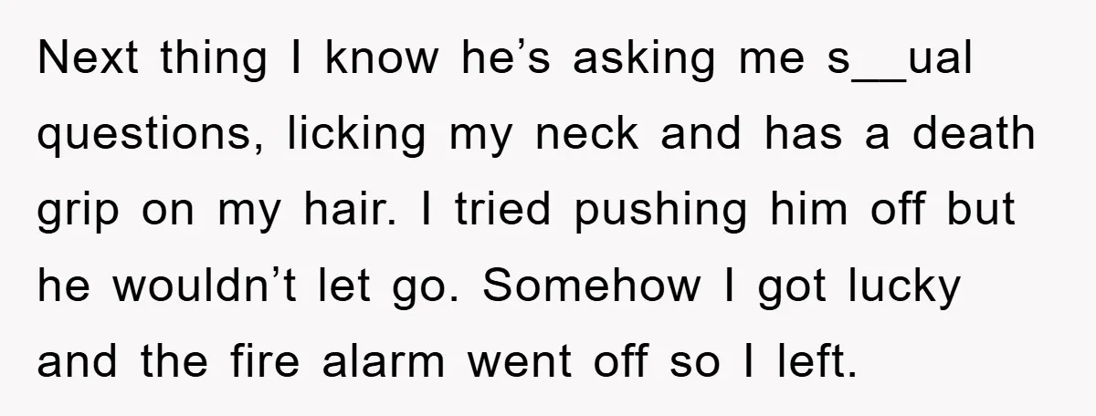 Next thing I know he’s asking me s__ual questions, licking my neck and has a death grip on my hair. I tried pushing him off but he wouldn’t let go....