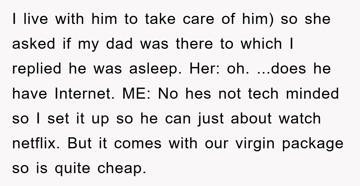 I live with him to take care of him) so she asked if my dad was there to which I replied he was asleep. Her: oh. ...does he have Internet....