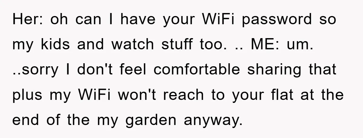 Her: oh can I have your WiFi password so my kids and watch stuff too. .. ME: um. ..sorry I don't feel comfortable sharing that plus my WiFi won't reach...