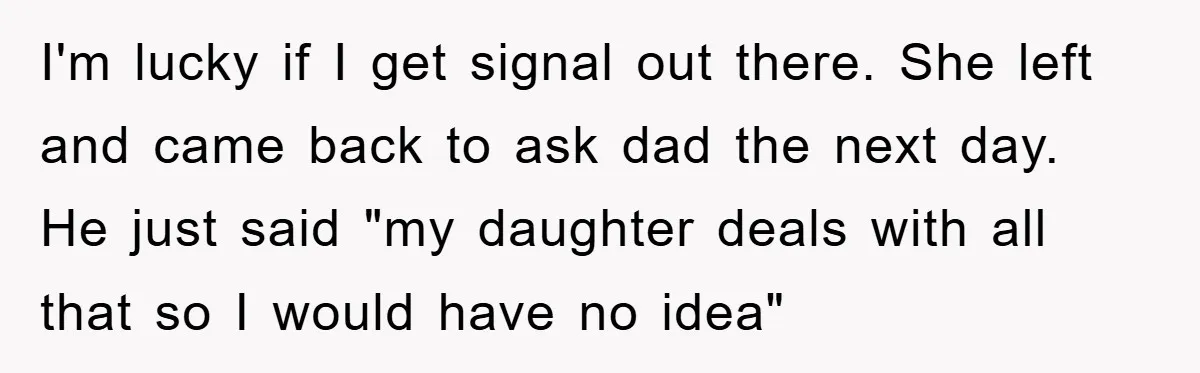 I'm lucky if I get signal out there. She left and came back to ask dad the next day. He just said "my daughter deals with all that so I...