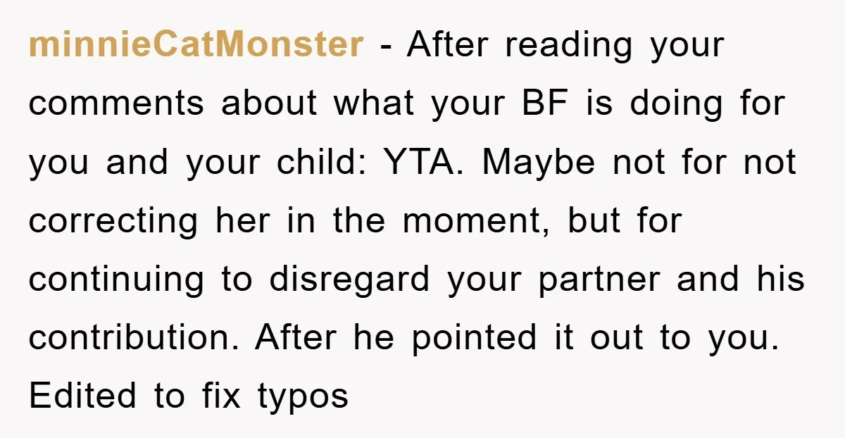 minnieCatMonster − After reading your comments about what your BF is doing for you and your child: YTA. Maybe not for not correcting her in the moment, but for continuing...