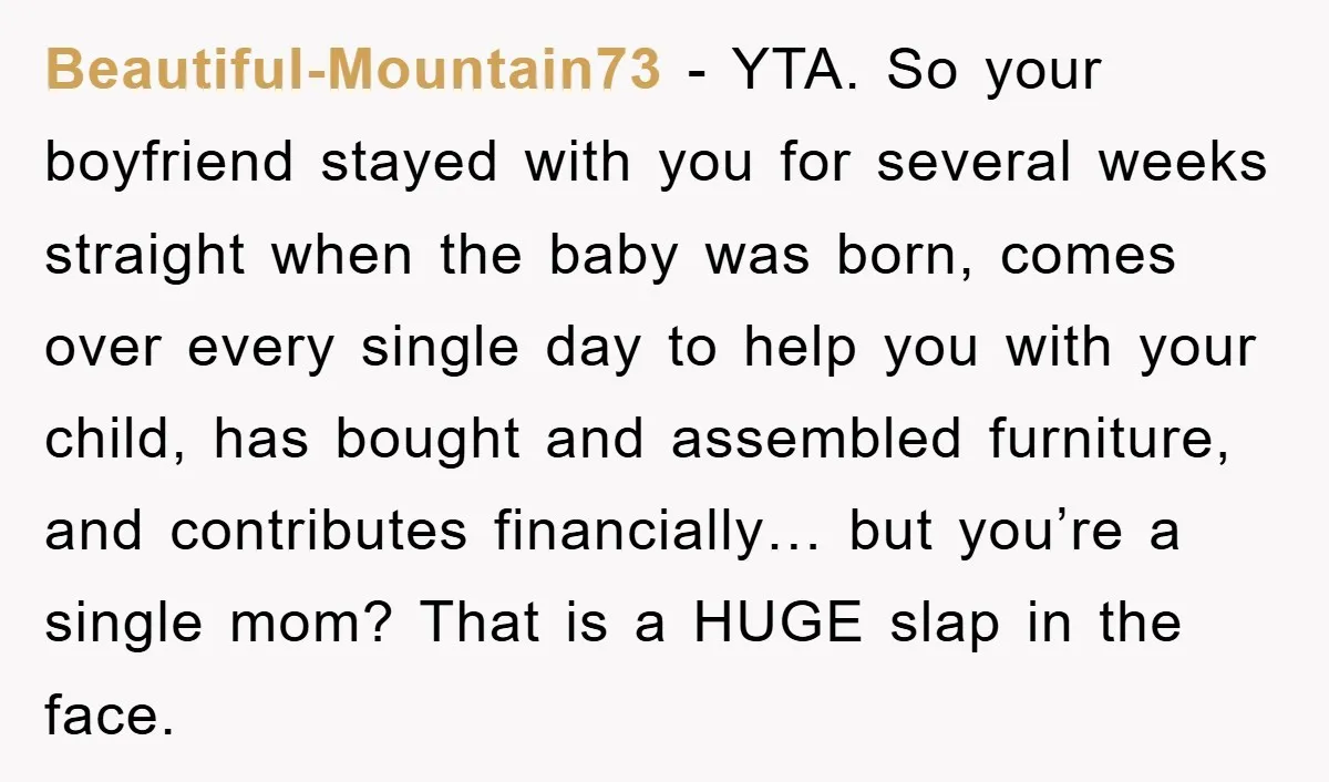 Beautiful-Mountain73 − YTA. So your boyfriend stayed with you for several weeks straight when the baby was born, comes over every single day to help you with your child, has...