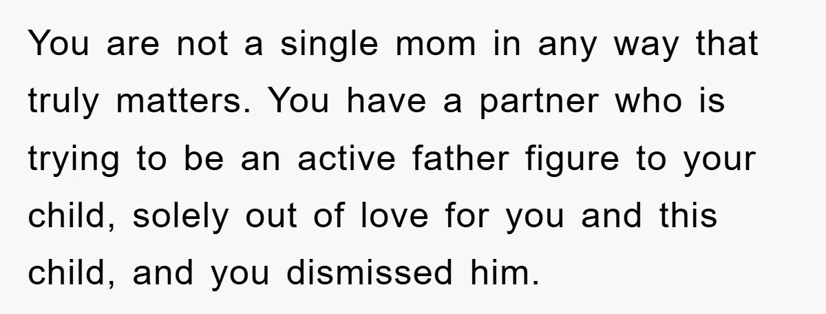 You are not a single mom in any way that truly matters. You have a partner who is trying to be an active father figure to your child, solely out...