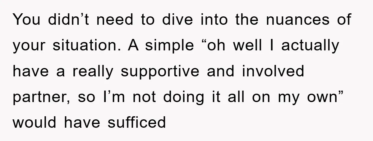 You didn’t need to dive into the nuances of your situation. A simple “oh well I actually have a really supportive and involved partner, so I’m not doing it all...