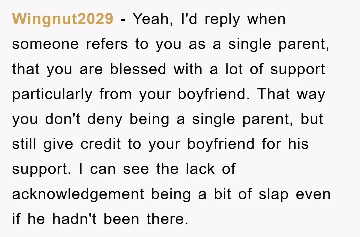 Wingnut2029 − Yeah, I'd reply when someone refers to you as a single parent, that you are blessed with a lot of support particularly from your boyfriend. That way you...